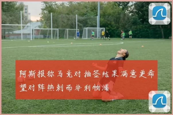 阿斯报称马竞对抽签结果满意更希望对阵热刺而非利物浦