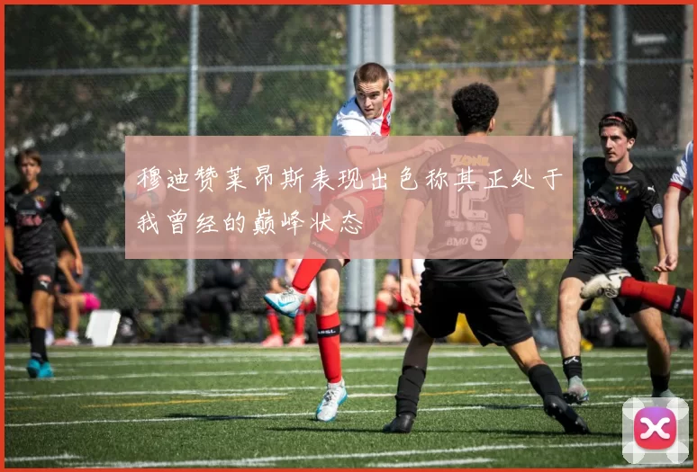 穆迪赞莱昂斯表现出色称其正处于我曾经的巅峰状态