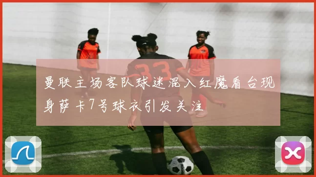 曼联主场客队球迷混入红魔看台现身萨卡7号球衣引发关注
