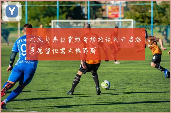 尤文与弗拉霍维奇续约谈判开启球员愿留但需大幅降薪