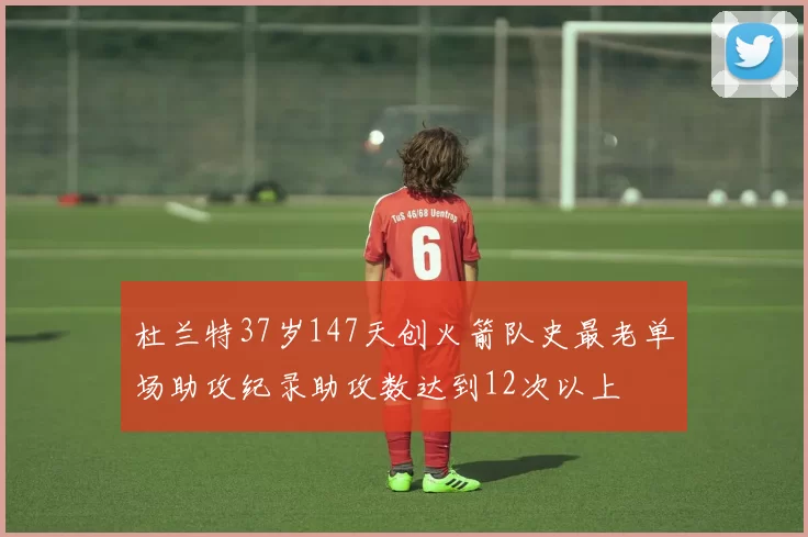 杜兰特37岁147天创火箭队史最老单场助攻纪录助攻数达到12次以上