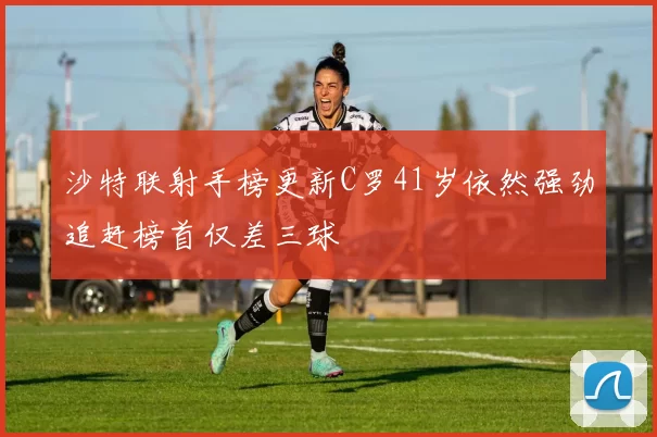 沙特联射手榜更新C罗41岁依然强劲追赶榜首仅差三球