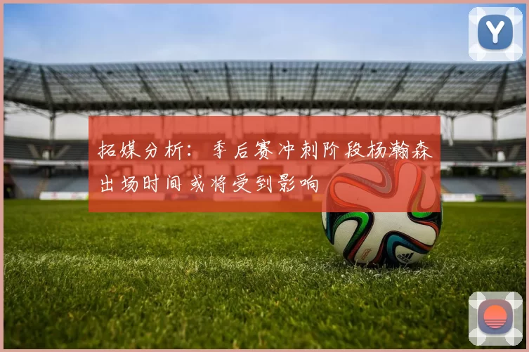 拓媒分析：季后赛冲刺阶段杨瀚森出场时间或将受到影响