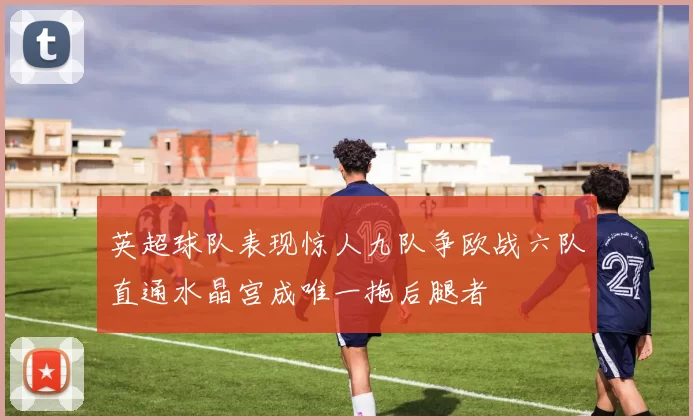 英超球队表现惊人九队争欧战六队直通水晶宫成唯一拖后腿者