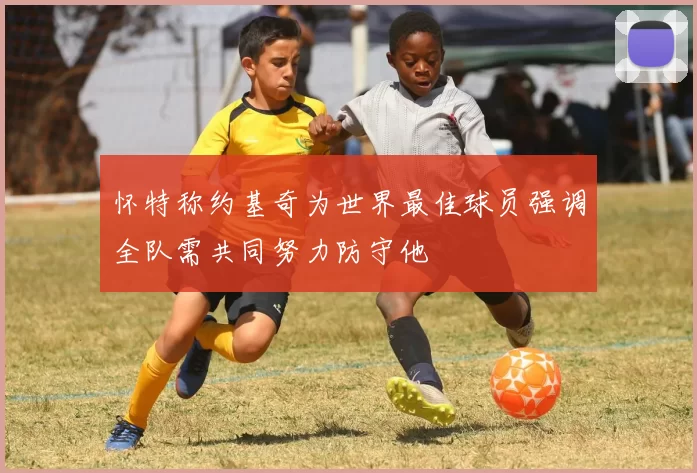 怀特称约基奇为世界最佳球员强调全队需共同努力防守他