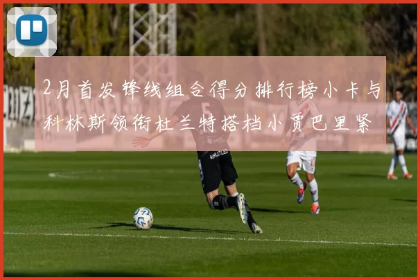 2月首发锋线组合得分排行榜小卡与科林斯领衔杜兰特搭档小贾巴里紧随其后