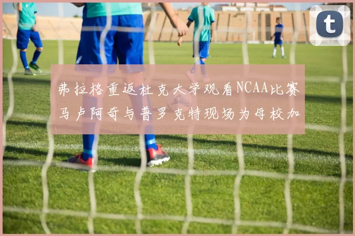弗拉格重返杜克大学观看NCAA比赛马卢阿奇与普罗克特现场为母校加油助威