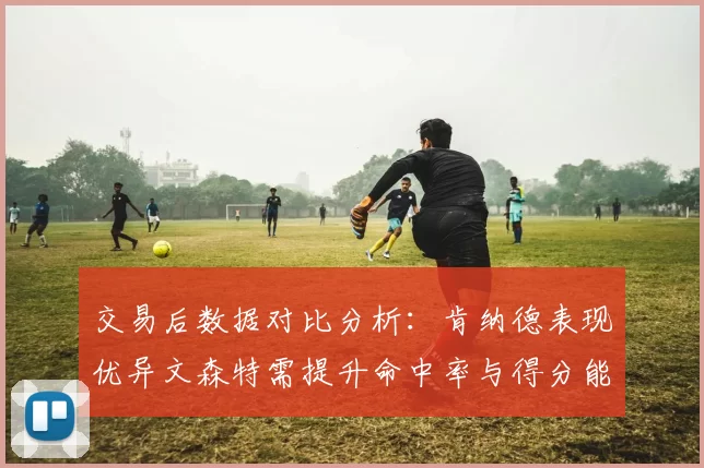 交易后数据对比分析：肯纳德表现优异文森特需提升命中率与得分能力