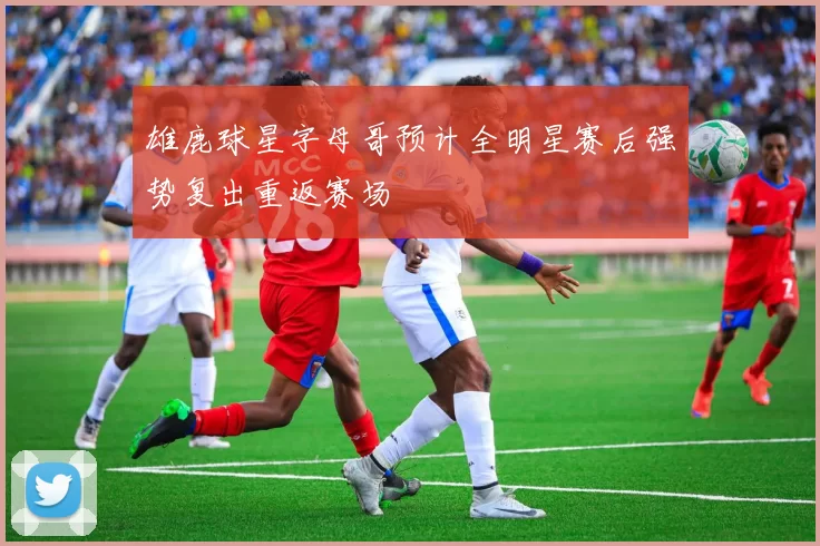雄鹿球星字母哥预计全明星赛后强势复出重返赛场
