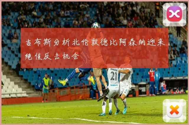 吉布斯分析北伦敦德比阿森纳迎来绝佳反击机会