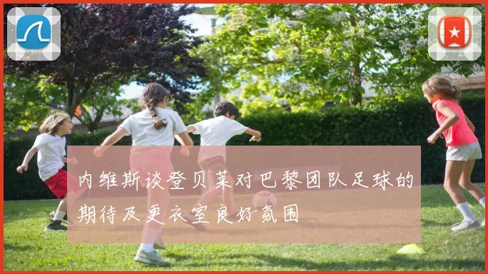 内维斯谈登贝莱对巴黎团队足球的期待及更衣室良好氛围