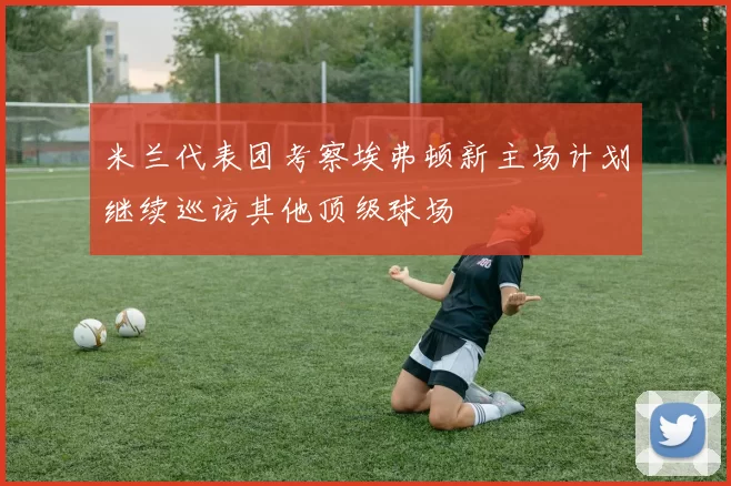 米兰代表团考察埃弗顿新主场计划继续巡访其他顶级球场