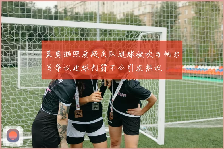 莱奥晒照质疑美队进球被吹与帕尔马争议进球判罚不公引发热议