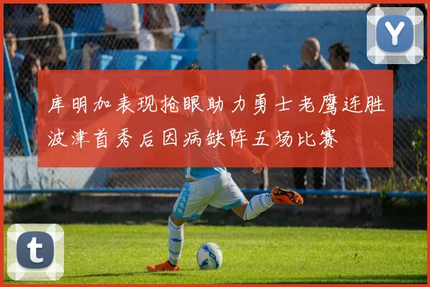 库明加表现抢眼助力勇士老鹰连胜波津首秀后因病缺阵五场比赛
