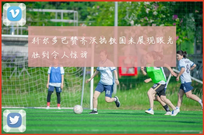 科尔多巴赞齐沃执教国米展现眼光独到令人惊讶