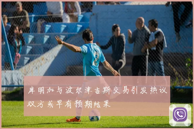 库明加与波尔津吉斯交易引发热议双方或早有预期结果