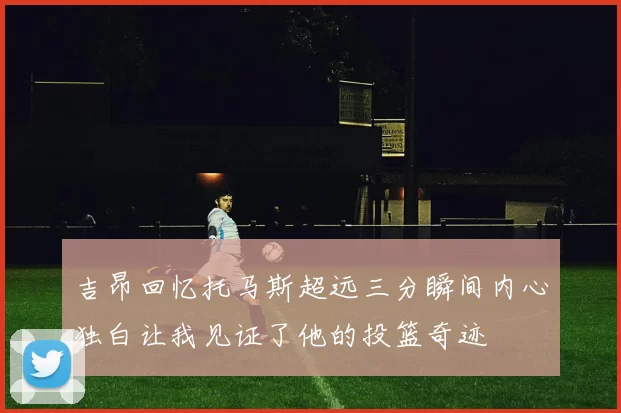 吉昂回忆托马斯超远三分瞬间内心独白让我见证了他的投篮奇迹