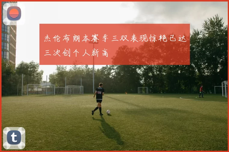 杰伦布朗本赛季三双表现惊艳已达三次创个人新高