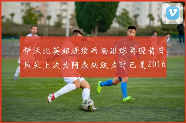 伊沃比英超连续两场进球再现昔日风采上次为阿森纳效力时已是2016年
