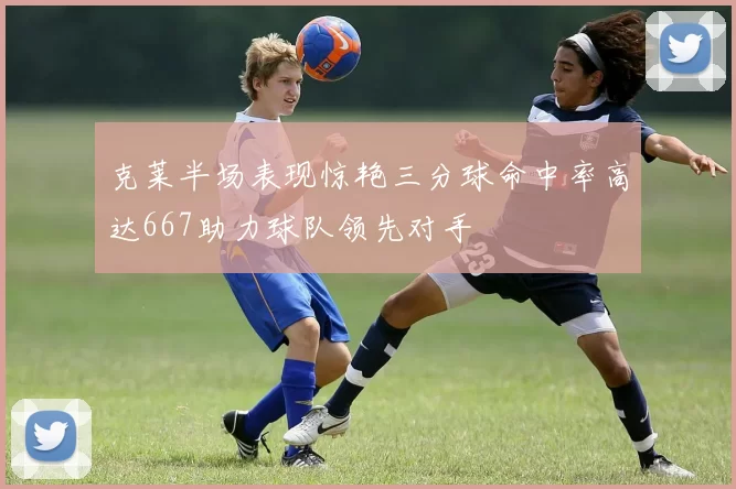 克莱半场表现惊艳三分球命中率高达667助力球队领先对手