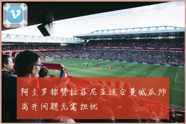 阿圭罗称赞拉菲尼亚适合曼城瓜帅离开问题无需担忧