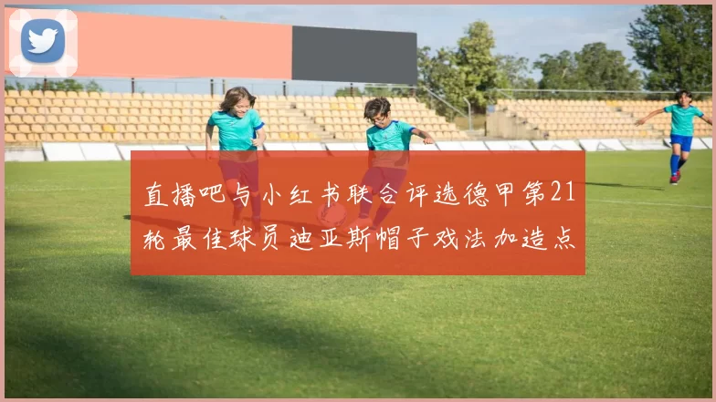 直播吧与小红书联合评选德甲第21轮最佳球员迪亚斯帽子戏法加造点独造五球