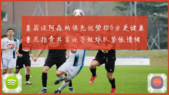 基翁谈阿森纳领先优势称6分更健康鲁尼指责其言论导致球队紧张情绪