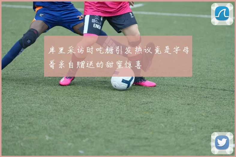 库里采访时吃糖引发热议竟是字母哥亲自赠送的甜蜜惊喜