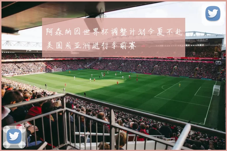 阿森纳因世界杯调整计划今夏不赴美国或亚洲进行季前赛