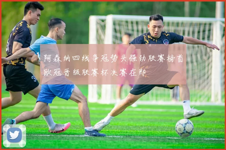 阿森纳四线争冠势头强劲联赛榜首欧冠晋级联赛杯决赛在即